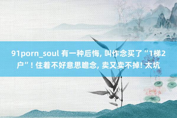 91porn_soul 有一种后悔， 叫作念买了“1梯2户”! 住着不好意思瞻念， 卖又卖不掉! 太坑