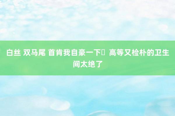 白丝 双马尾 首肯我自豪一下✨高等又检朴的卫生间太绝了