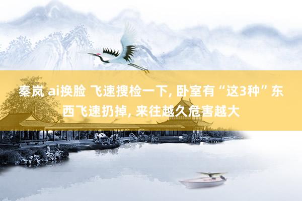 秦岚 ai换脸 飞速搜检一下， 卧室有“这3种”东西飞速扔掉， 来往越久危害越大