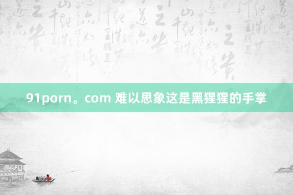 91porn。com 难以思象这是黑猩猩的手掌