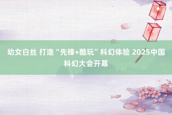 幼女白丝 打造“先锋+酷玩”科幻体验 2025中国科幻大会开幕