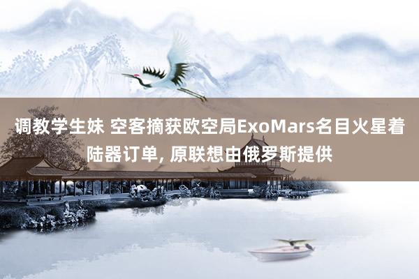 调教学生妹 空客摘获欧空局ExoMars名目火星着陆器订单， 原联想由俄罗斯提供