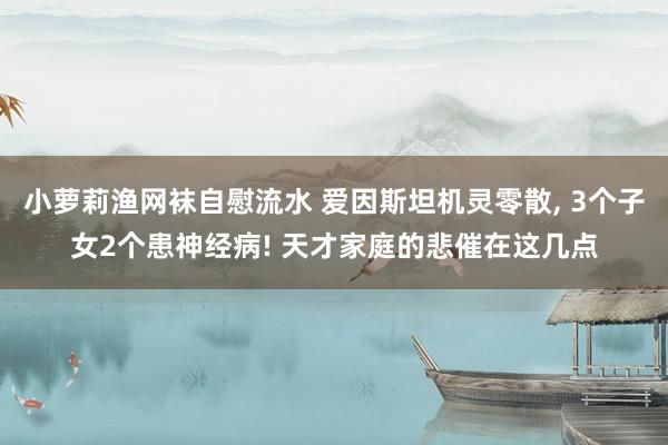 小萝莉渔网袜自慰流水 爱因斯坦机灵零散， 3个子女2个患神经病! 天才家庭的悲催在这几点