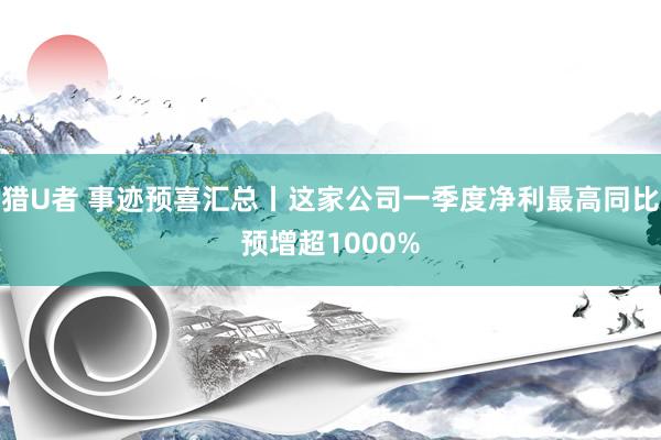 猎U者 事迹预喜汇总丨这家公司一季度净利最高同比预增超1000%