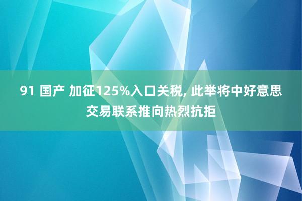 91 国产 加征125%入口关税， 此举将中好意思交易联系推向热烈抗拒
