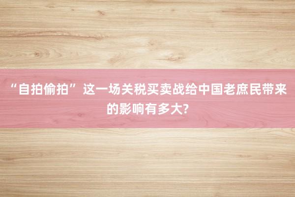 “自拍偷拍” 这一场关税买卖战给中国老庶民带来的影响有多大?