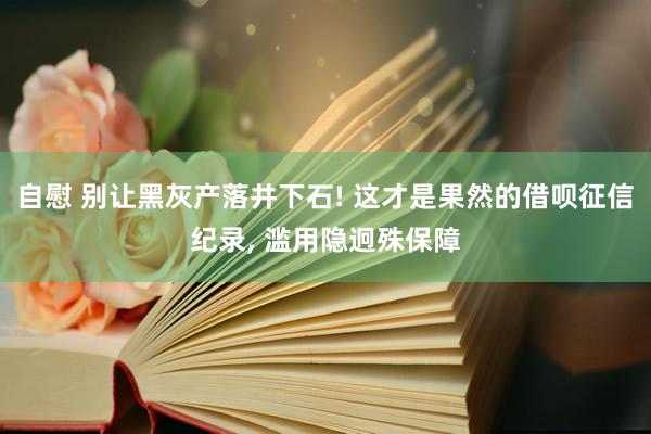 自慰 别让黑灰产落井下石! 这才是果然的借呗征信纪录， 滥用隐迥殊保障