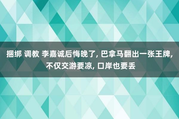 捆绑 调教 李嘉诚后悔晚了， 巴拿马翻出一张王牌， 不仅交游要凉， 口岸也要丢