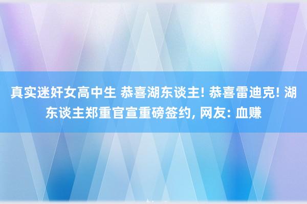 真实迷奸女高中生 恭喜湖东谈主! 恭喜雷迪克! 湖东谈主郑重官宣重磅签约， 网友: 血赚