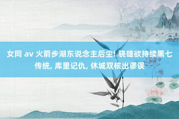女同 av 火箭步湖东说念主后尘! 骁雄欲持续黑七传统， 库里记仇， 休城双核出谬误