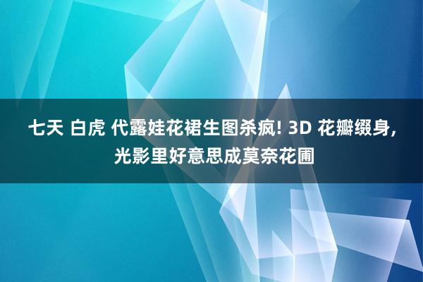 七天 白虎 代露娃花裙生图杀疯! 3D 花瓣缀身， 光影里好意思成莫奈花圃