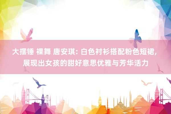大摆锤 裸舞 唐安琪: 白色衬衫搭配粉色短裙， 展现出女孩的甜好意思优雅与芳华活力