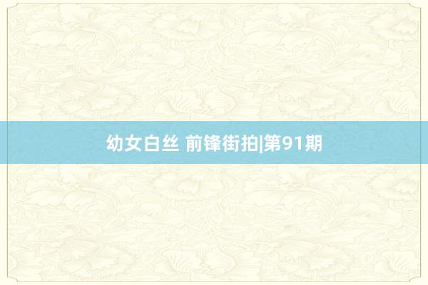 幼女白丝 前锋街拍|第91期