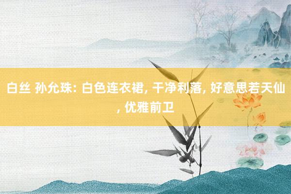 白丝 孙允珠: 白色连衣裙， 干净利落， 好意思若天仙， 优雅前卫