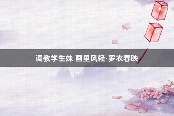 调教学生妹 画里风轻·罗衣春映