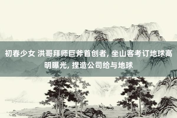 初春少女 洪哥拜师巨斧首创者， 坐山客考订地球高明曝光， 捏造公司给与地球