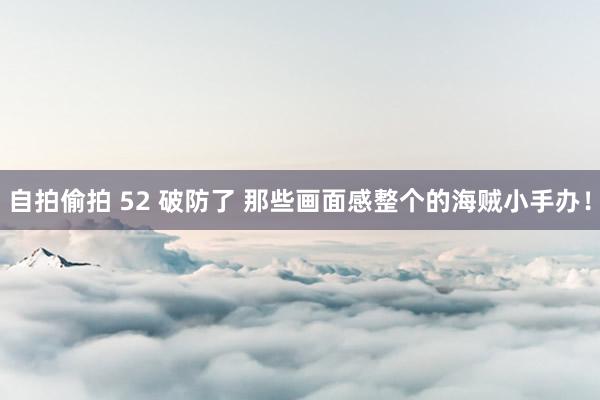 自拍偷拍 52 破防了 那些画面感整个的海贼小手办！