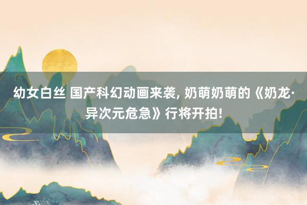 幼女白丝 国产科幻动画来袭， 奶萌奶萌的《奶龙·异次元危急》行将开拍!