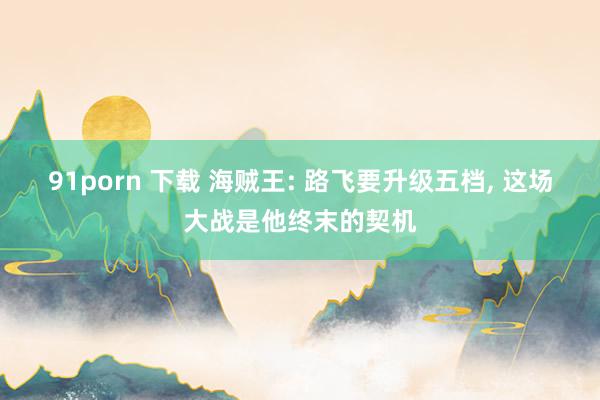91porn 下载 海贼王: 路飞要升级五档， 这场大战是他终末的契机