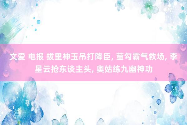 文爱 电报 拔里神玉吊打降臣， 萤勾霸气救场， 李星云抢东谈主头， 奥姑练九幽神功