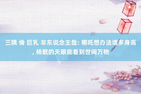 三隅 倫 巨乳 非东说念主哉: 哪吒想办法增多身高， 杨戬的天眼能看到世间万物