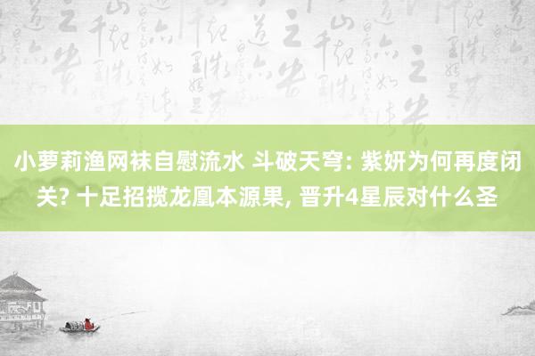 小萝莉渔网袜自慰流水 斗破天穹: 紫妍为何再度闭关? 十足招揽龙凰本源果， 晋升4星辰对什么圣