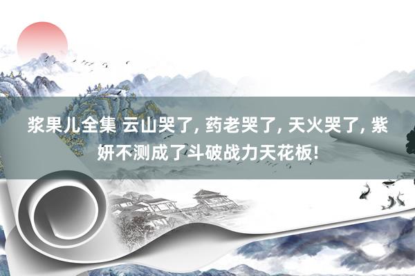 浆果儿全集 云山哭了， 药老哭了， 天火哭了， 紫妍不测成了斗破战力天花板!