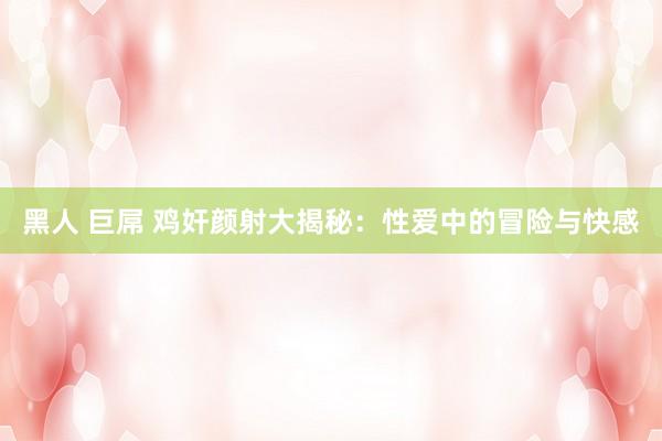黑人 巨屌 鸡奸颜射大揭秘：性爱中的冒险与快感