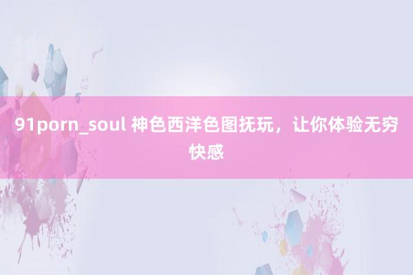 91porn_soul 神色西洋色图抚玩，让你体验无穷快感