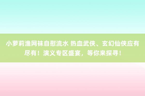 小萝莉渔网袜自慰流水 热血武侠、玄幻仙侠应有尽有！演义专区盛宴，等你来探寻！