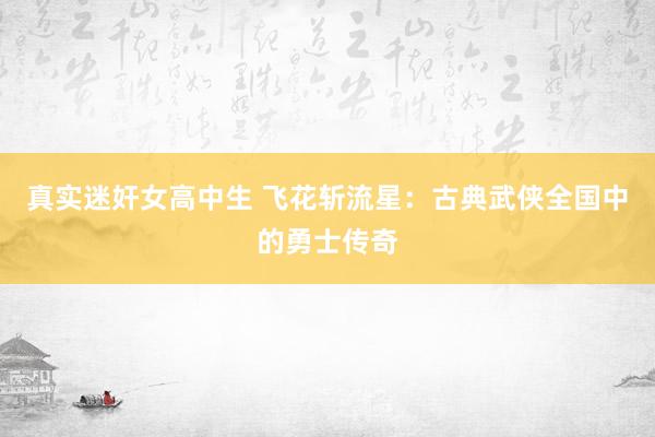 真实迷奸女高中生 飞花斩流星：古典武侠全国中的勇士传奇