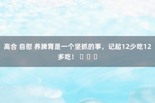 高合 自慰 养脾胃是一个坚抓的事，记起12少吃12多吃！ ​​​