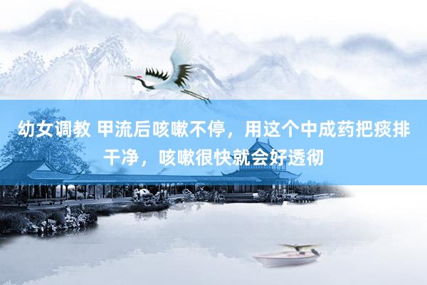 幼女调教 甲流后咳嗽不停，用这个中成药把痰排干净，咳嗽很快就会好透彻