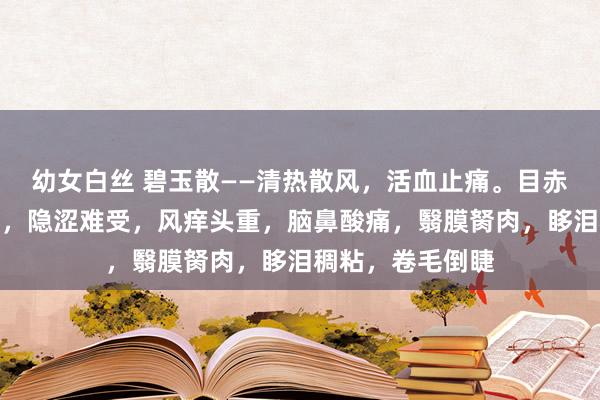 幼女白丝 碧玉散——清热散风，活血止痛。目赤肿痛，漆黑羞明，隐涩难受，风痒头重，脑鼻酸痛，翳膜胬肉，眵泪稠粘，卷毛倒睫