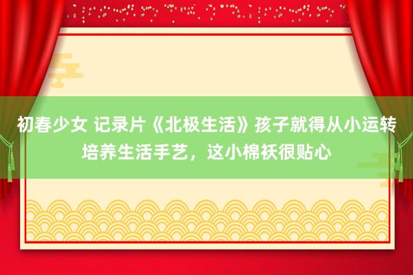 初春少女 记录片《北极生活》孩子就得从小运转培养生活手艺，这小棉袄很贴心