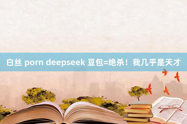 白丝 porn deepseek 豆包=绝杀！我几乎是天才
