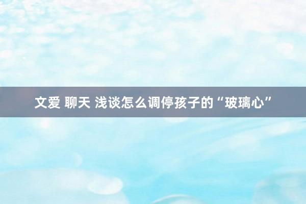 文爱 聊天 浅谈怎么调停孩子的“玻璃心”