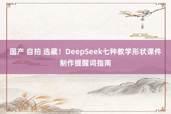国产 自拍 选藏！DeepSeek七种教学形状课件制作提醒词指南