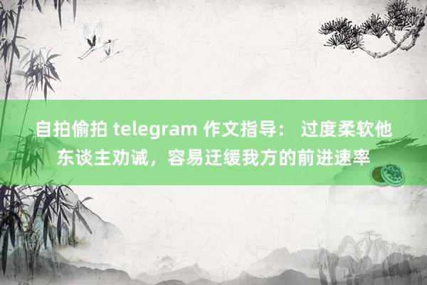 自拍偷拍 telegram 作文指导： 过度柔软他东谈主劝诫，容易迂缓我方的前进速率