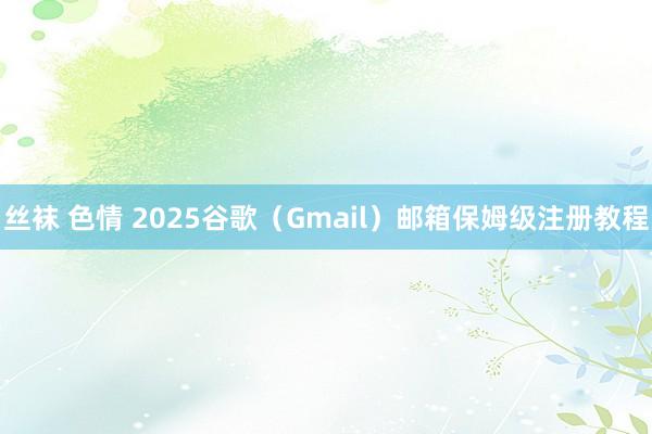 丝袜 色情 2025谷歌（Gmail）邮箱保姆级注册教程