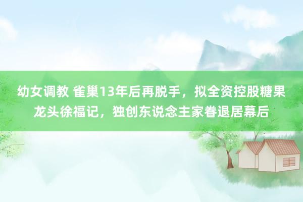 幼女调教 雀巢13年后再脱手，拟全资控股糖果龙头徐福记，独创东说念主家眷退居幕后