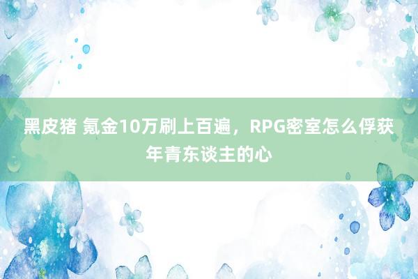 黑皮猪 氪金10万刷上百遍，RPG密室怎么俘获年青东谈主的心