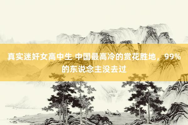 真实迷奸女高中生 中国最高冷的赏花胜地，99%的东说念主没去过