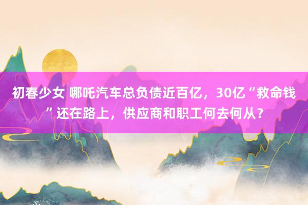 初春少女 哪吒汽车总负债近百亿，30亿“救命钱”还在路上，供应商和职工何去何从？
