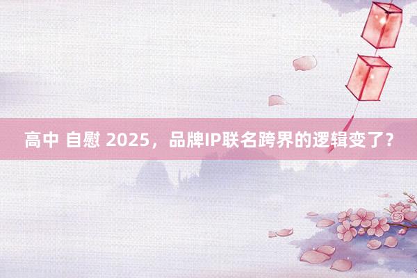 高中 自慰 2025，品牌IP联名跨界的逻辑变了？