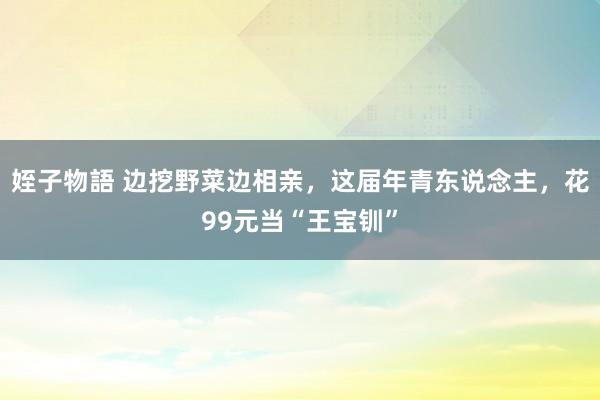 姪子物語 边挖野菜边相亲，这届年青东说念主，花99元当“王宝钏”