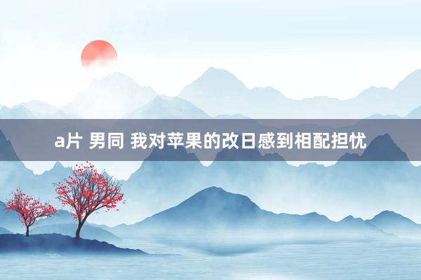 a片 男同 我对苹果的改日感到相配担忧